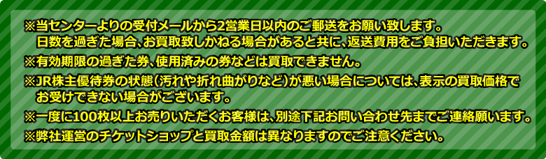 ※当センターよりの受付メールから2営業日以内のご郵送をお願い致します。日数を過ぎた場合、お買取致しかねる場合があると共に、返送費用をご負担いただきます。※有効期限の過ぎた券、使用済みの券などは買取できません。※ANA株主優待券の状態（汚れや折れ曲がりなど）が悪い場合については、表示の買取価格でお受けできない場合がございます。※一度に100枚以上お売りいただくお客様は、別途下記お問い合わせ先までご連絡願います。※弊社運営のチケットショップと買取金額は異なりますのでご注意ください。